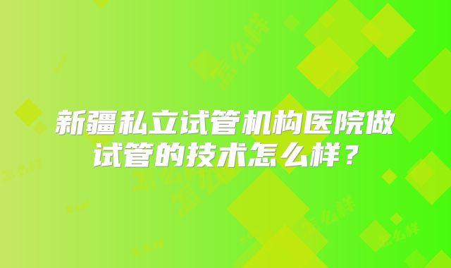 新疆私立试管机构医院做试管的技术怎么样？