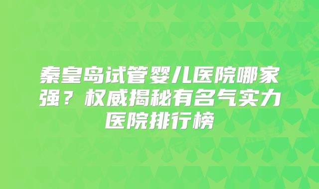 秦皇岛试管婴儿医院哪家强？权威揭秘有名气实力医院排行榜