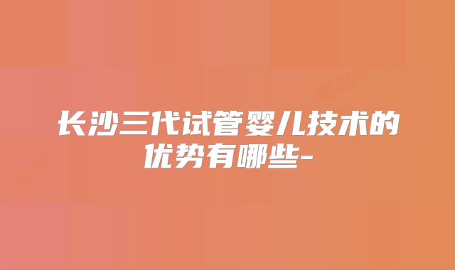 长沙三代试管婴儿技术的优势有哪些-