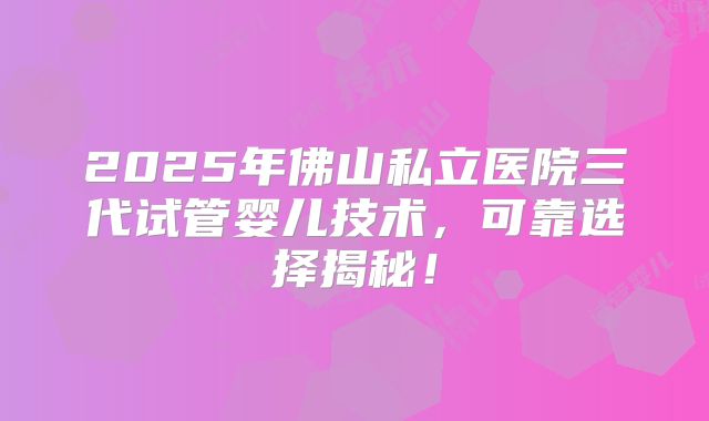 2025年佛山私立医院三代试管婴儿技术，可靠选择揭秘！