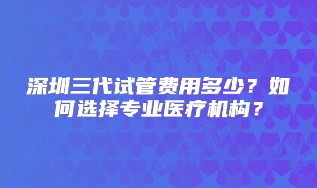 深圳三代试管费用多少？如何选择专业医疗机构？