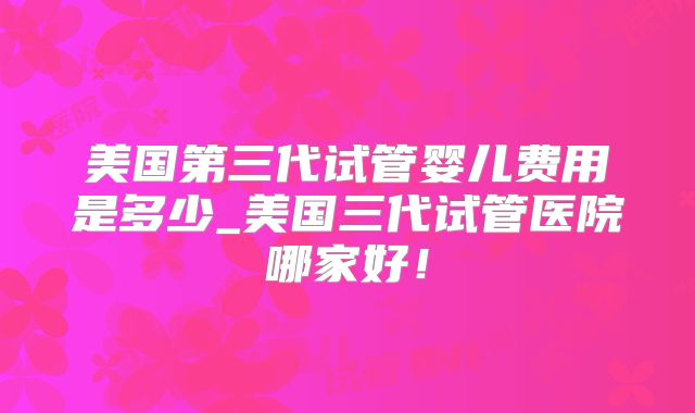 美国第三代试管婴儿费用是多少_美国三代试管医院哪家好!
