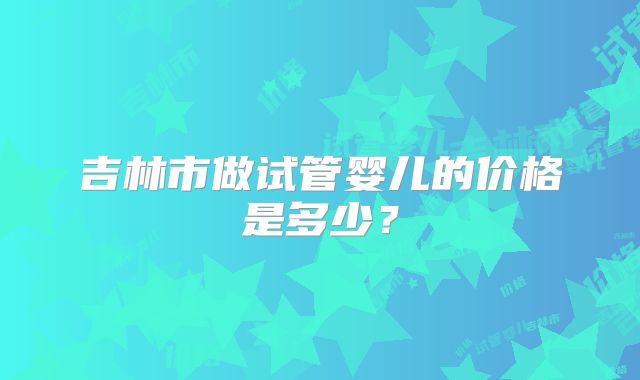 吉林市做试管婴儿的价格是多少？