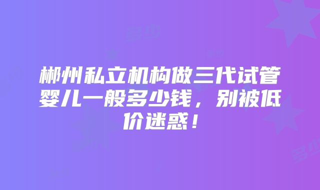 郴州私立机构做三代试管婴儿一般多少钱，别被低价迷惑！