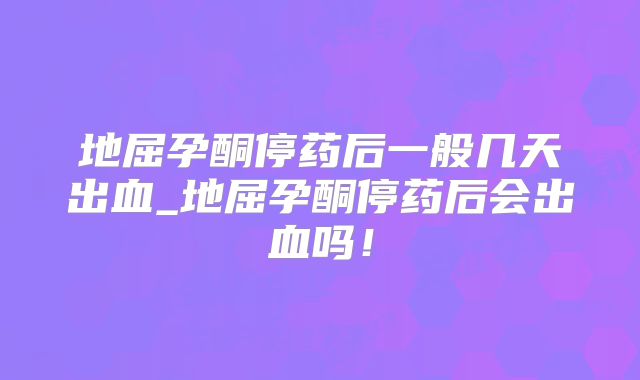 地屈孕酮停药后一般几天出血_地屈孕酮停药后会出血吗!