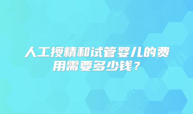 人工授精和试管婴儿的费用需要多少钱？