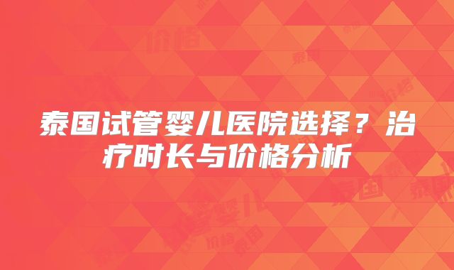 泰国试管婴儿医院选择？治疗时长与价格分析