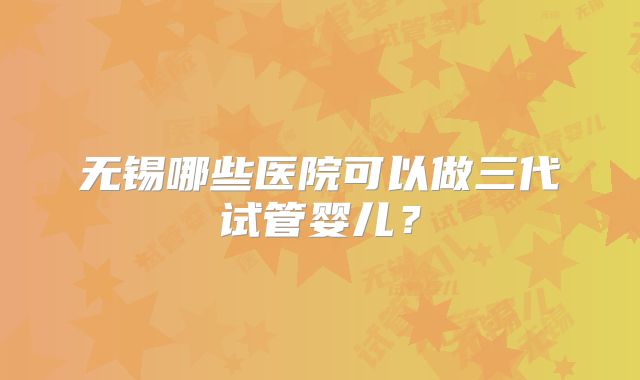 无锡哪些医院可以做三代试管婴儿？