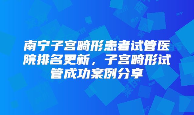 南宁子宫畸形患者试管医院排名更新，子宫畸形试管成功案例分享