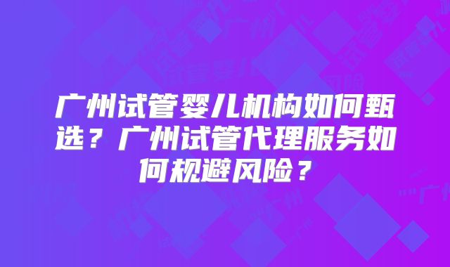 广州试管婴儿机构如何甄选？广州试管代理服务如何规避风险？