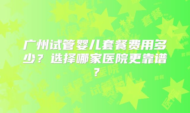 广州试管婴儿套餐费用多少？选择哪家医院更靠谱？