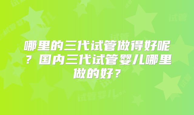 哪里的三代试管做得好呢？国内三代试管婴儿哪里做的好？