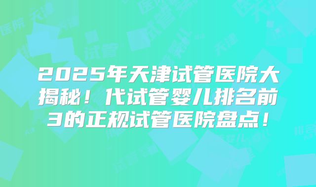 2025年天津试管医院大揭秘！代试管婴儿排名前3的正规试管医院盘点！
