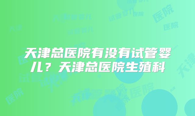 天津总医院有没有试管婴儿？天津总医院生殖科
