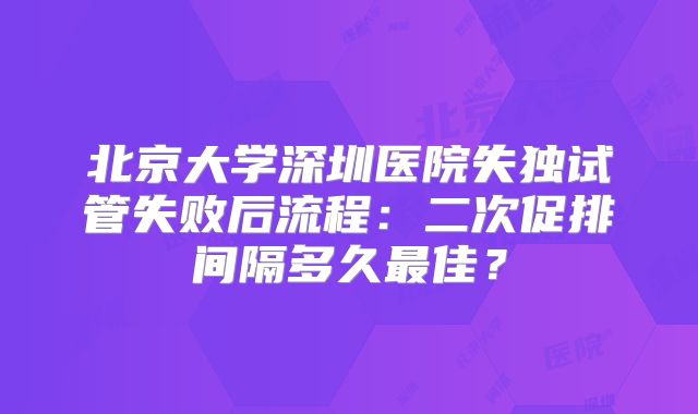 北京大学深圳医院失独试管失败后流程：二次促排间隔多久最佳？