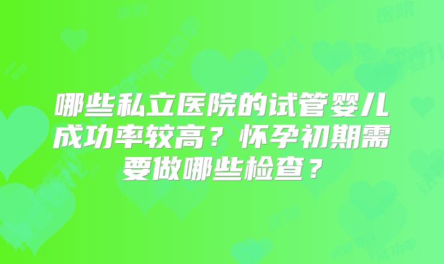 哪些私立医院的试管婴儿成功率较高？怀孕初期需要做哪些检查？
