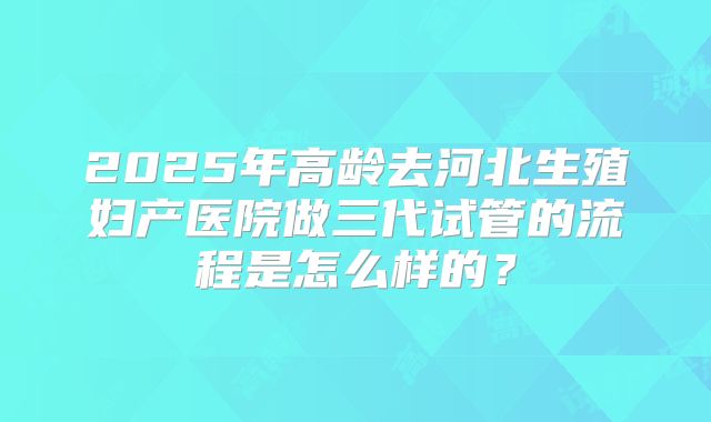 2025年高龄去河北生殖妇产医院做三代试管的流程是怎么样的？