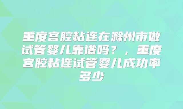 重度宫腔粘连在滁州市做试管婴儿靠谱吗？，重度宫腔粘连试管婴儿成功率多少