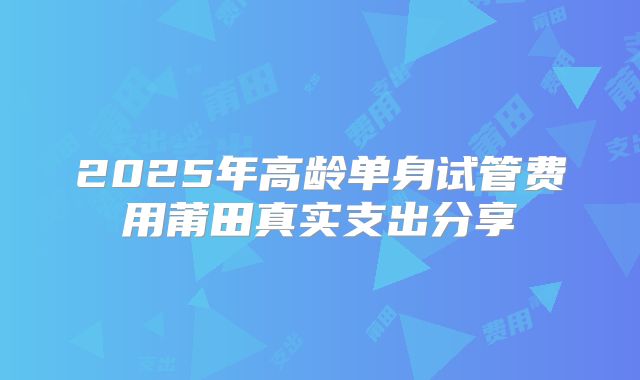 2025年高龄单身试管费用莆田真实支出分享