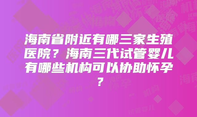 海南省附近有哪三家生殖医院？海南三代试管婴儿有哪些机构可以协助怀孕？