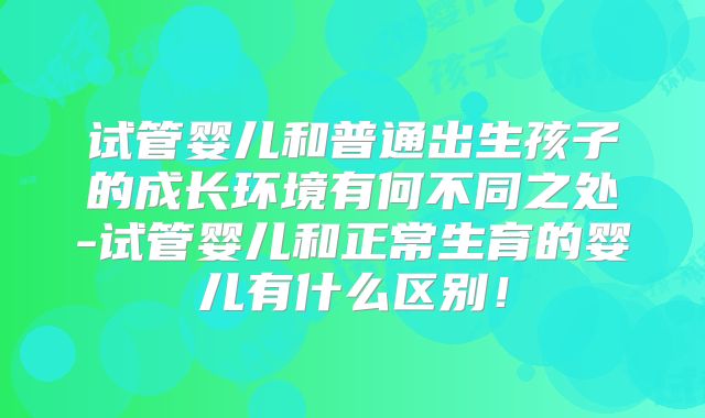 试管婴儿和普通出生孩子的成长环境有何不同之处-试管婴儿和正常生育的婴儿有什么区别！