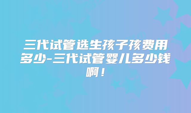 三代试管选生孩子孩费用多少-三代试管婴儿多少钱啊！