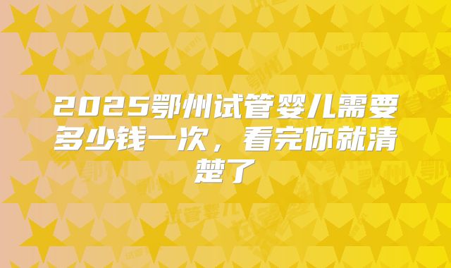 2025鄂州试管婴儿需要多少钱一次，看完你就清楚了