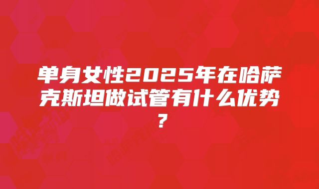 单身女性2025年在哈萨克斯坦做试管有什么优势？