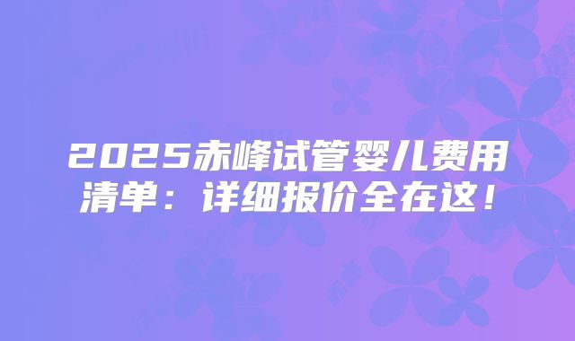 2025赤峰试管婴儿费用清单：详细报价全在这！