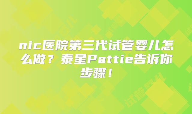nic医院第三代试管婴儿怎么做？泰星Pattie告诉你步骤！