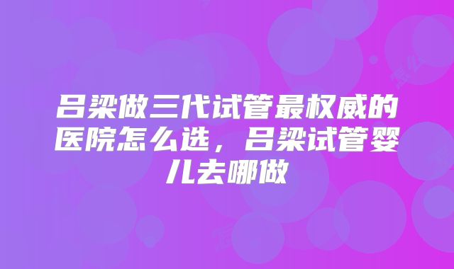 吕梁做三代试管最权威的医院怎么选,吕梁试管婴儿去哪做