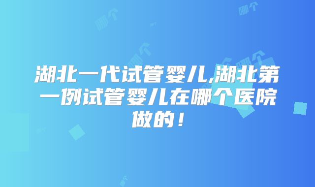 湖北一代试管婴儿,湖北第一例试管婴儿在哪个医院做的！