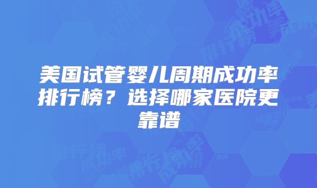 美国试管婴儿周期成功率排行榜？选择哪家医院更靠谱