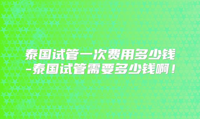 泰国试管一次费用多少钱-泰国试管需要多少钱啊！