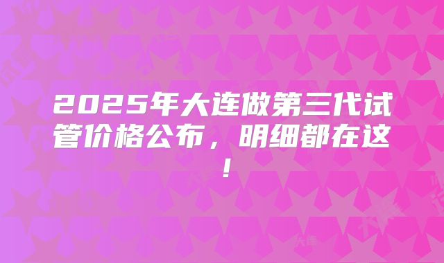2025年大连做第三代试管价格公布，明细都在这！