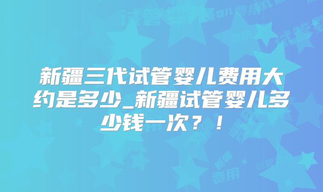 新疆三代试管婴儿费用大约是多少_新疆试管婴儿多少钱一次？！