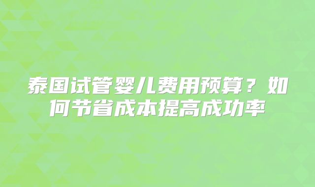 泰国试管婴儿费用预算?如何节省成本提高成功率