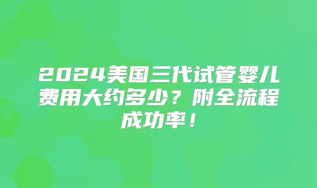 2024美国三代试管婴儿费用大约多少?附全流程成功率!