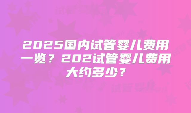 2025国内试管婴儿费用一览?202试管婴儿费用大约多少?