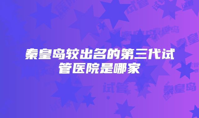 秦皇岛较出名的第三代试管医院是哪家