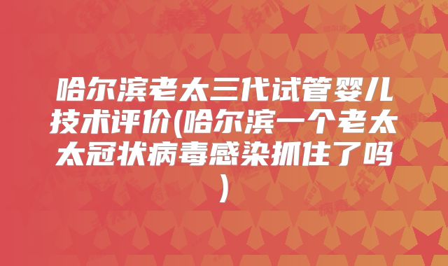 哈尔滨老太三代试管婴儿技术评价(哈尔滨一个老太太冠状病毒感染抓住了吗)