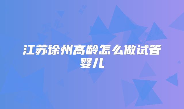 江苏徐州高龄怎么做试管婴儿