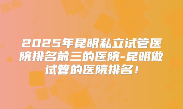 2025年昆明私立试管医院排名前三的医院-昆明做试管的医院排名！