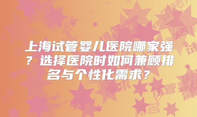 上海试管婴儿医院哪家强？选择医院时如何兼顾排名与个性化需求？