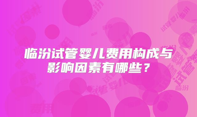 临汾试管婴儿费用构成与影响因素有哪些？