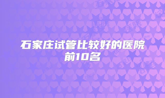 石家庄试管比较好的医院前10名
