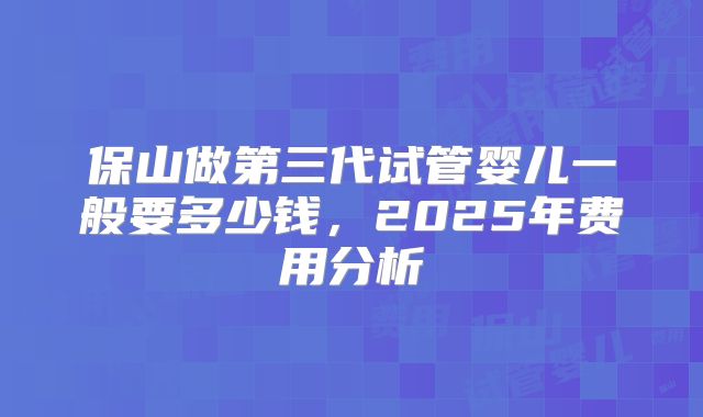 保山做第三代试管婴儿一般要多少钱，2025年费用分析