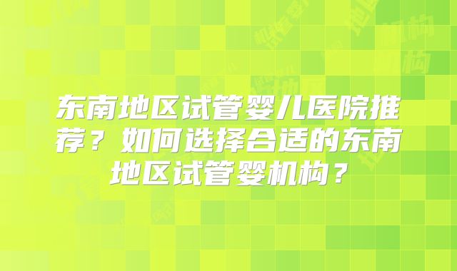 东南地区试管婴儿医院推荐？如何选择合适的东南地区试管婴机构？