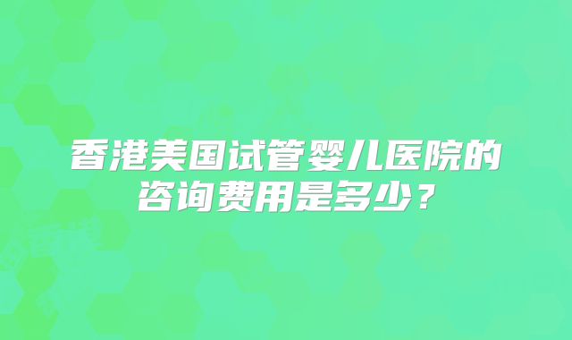 香港美国试管婴儿医院的咨询费用是多少？