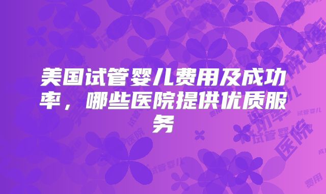 美国试管婴儿费用及成功率,哪些医院提供优质服务